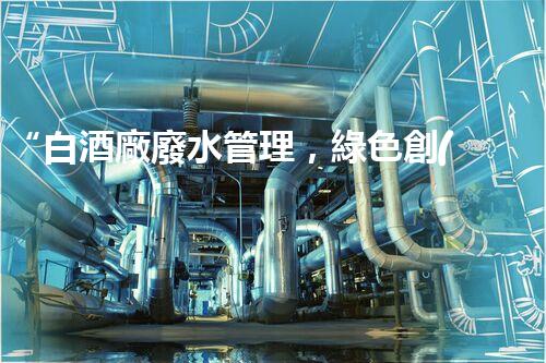 “白酒廠廢水管理，綠色創(chuàng)新，助力環(huán)保新篇章”